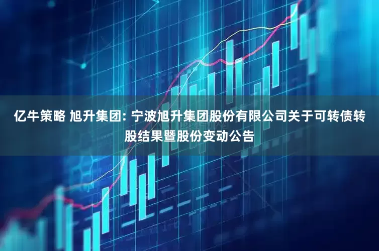 亿牛策略 旭升集团: 宁波旭升集团股份有限公司关于可转债转股结果暨股份变动公告