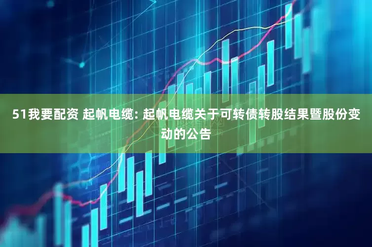 51我要配资 起帆电缆: 起帆电缆关于可转债转股结果暨股份变动的公告