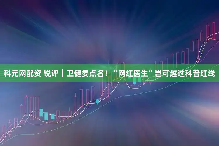 科元网配资 锐评｜卫健委点名！“网红医生”岂可越过科普红线
