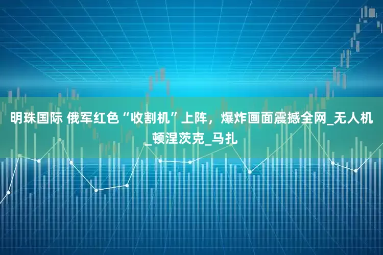 明珠国际 俄军红色“收割机”上阵，爆炸画面震撼全网_无人机_顿涅茨克_马扎