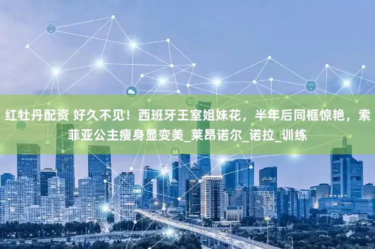 红牡丹配资 好久不见！西班牙王室姐妹花，半年后同框惊艳，索菲亚公主瘦身显变美_莱昂诺尔_诺拉_训练