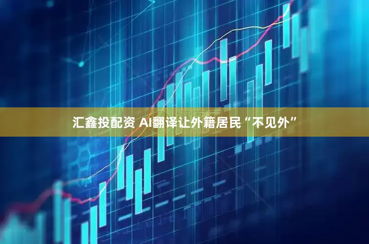 汇鑫投配资 AI翻译让外籍居民“不见外”