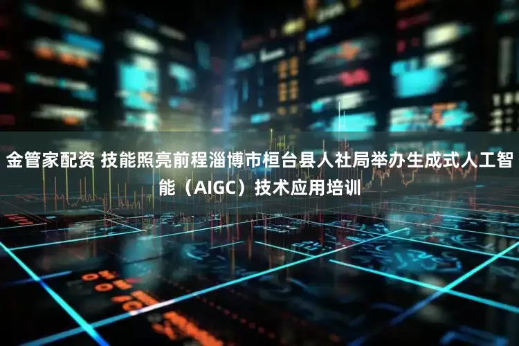 金管家配资 技能照亮前程淄博市桓台县人社局举办生成式人工智能（AIGC）技术应用培训