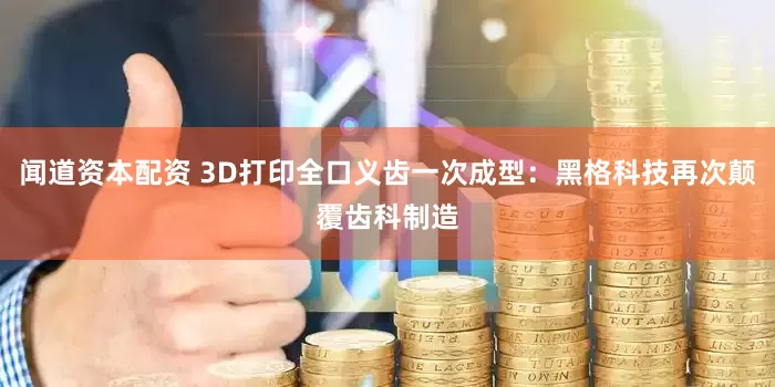 闻道资本配资 3D打印全口义齿一次成型：黑格科技再次颠覆齿科制造