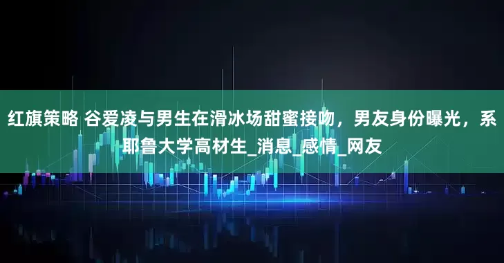 红旗策略 谷爱凌与男生在滑冰场甜蜜接吻，男友身份曝光，系耶鲁大学高材生_消息_感情_网友