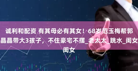 诚利和配资 有其母必有其女！68岁范玉梅帮郭晶晶带大3孩子，不住豪宅不摆_老太太_跳水_闺女
