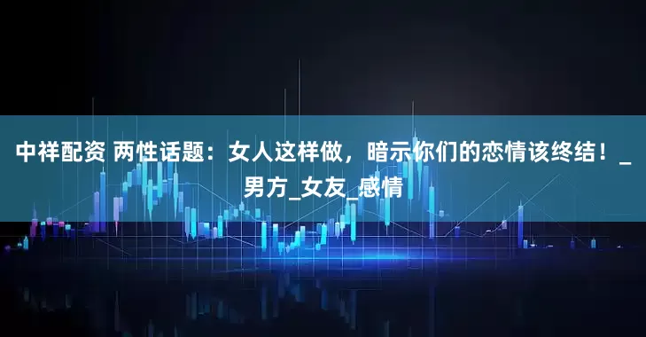 中祥配资 两性话题：女人这样做，暗示你们的恋情该终结！_男方_女友_感情