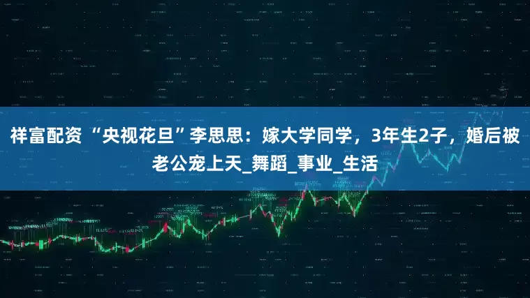 祥富配资 “央视花旦”李思思：嫁大学同学，3年生2子，婚后被老公宠上天_舞蹈_事业_生活