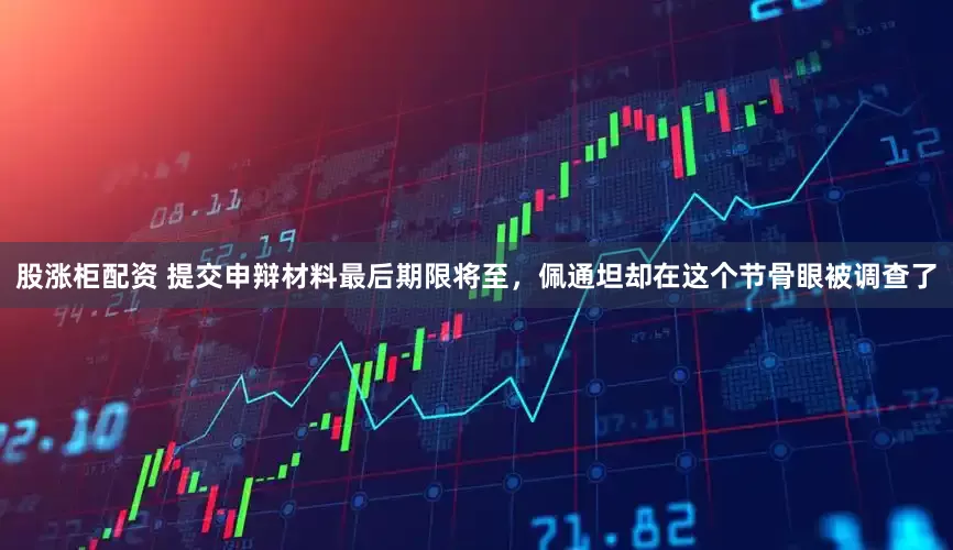 股涨柜配资 提交申辩材料最后期限将至，佩通坦却在这个节骨眼被调查了