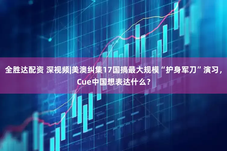 全胜达配资 深视频|美澳纠集17国搞最大规模“护身军刀”演习，Cue中国想表达什么？
