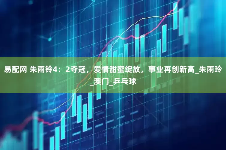 易配网 朱雨铃4：2夺冠，爱情甜蜜绽放，事业再创新高_朱雨玲_澳门_乒乓球