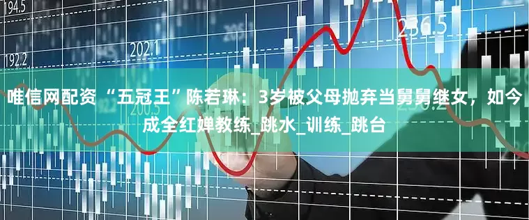 唯信网配资 “五冠王”陈若琳：3岁被父母抛弃当舅舅继女，如今成全红婵教练_跳水_训练_跳台