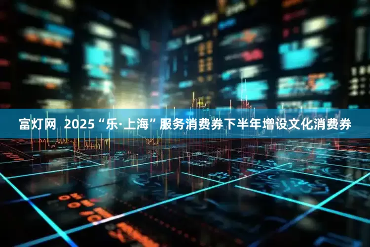 富灯网  2025“乐·上海”服务消费券下半年增设文化消费券