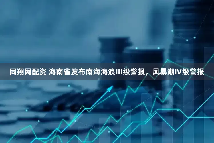 同翔网配资 海南省发布南海海浪Ⅲ级警报，风暴潮Ⅳ级警报