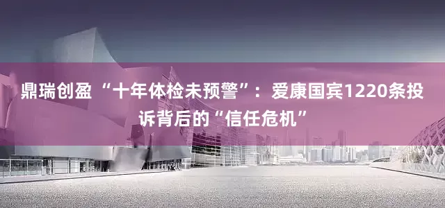 鼎瑞创盈 “十年体检未预警”：爱康国宾1220条投诉背后的“信任危机”