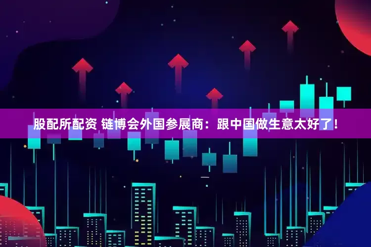 股配所配资 链博会外国参展商：跟中国做生意太好了！