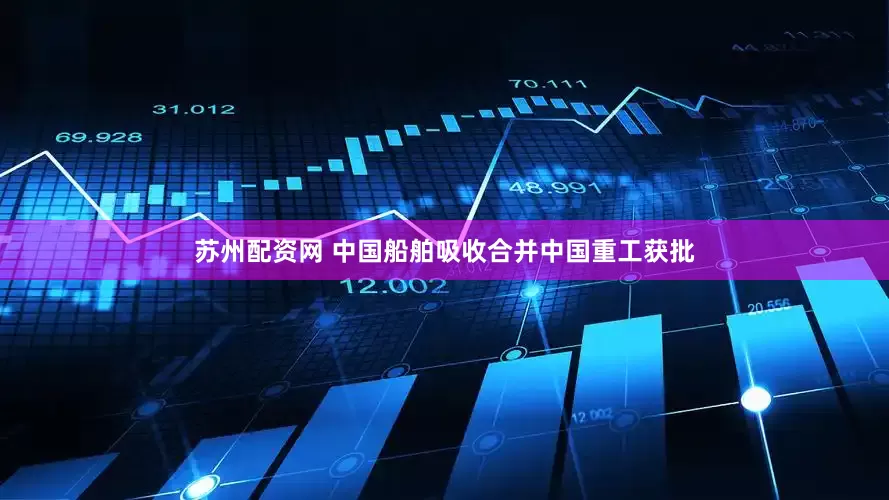 苏州配资网 中国船舶吸收合并中国重工获批