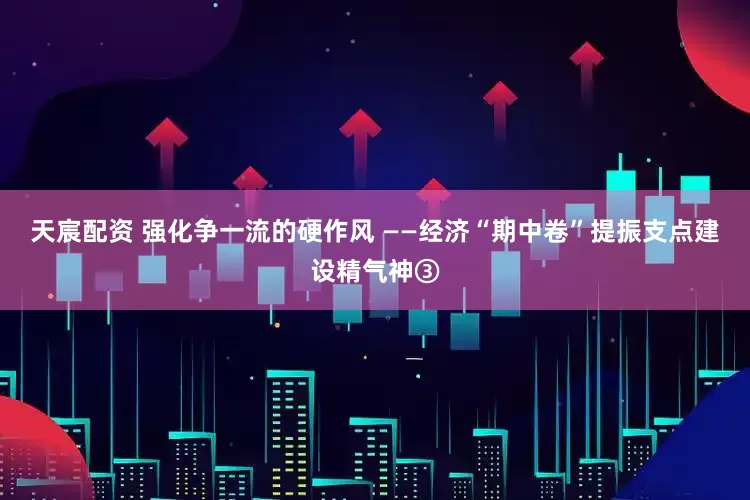 天宸配资 强化争一流的硬作风 ——经济“期中卷”提振支点建设精气神③