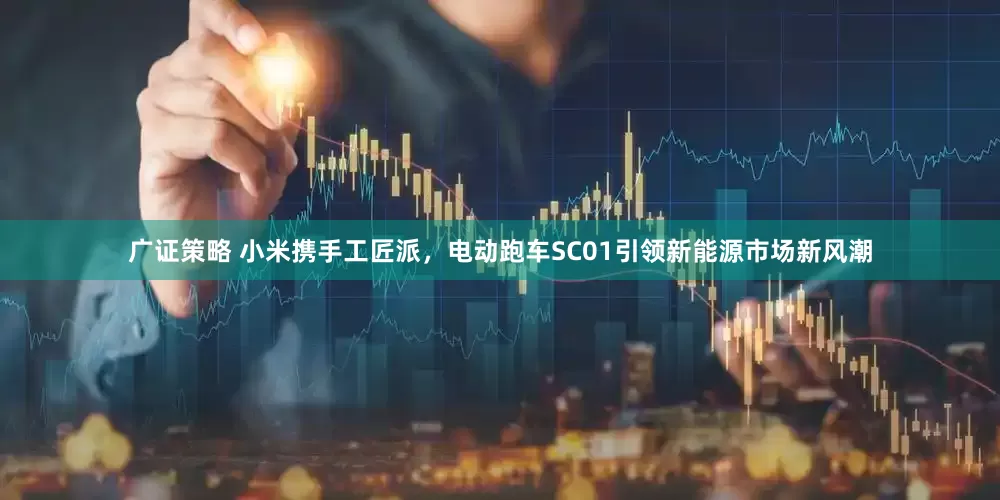 广证策略 小米携手工匠派，电动跑车SC01引领新能源市场新风潮