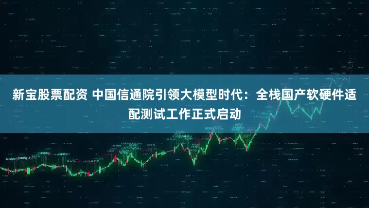 新宝股票配资 中国信通院引领大模型时代：全栈国产软硬件适配测试工作正式启动