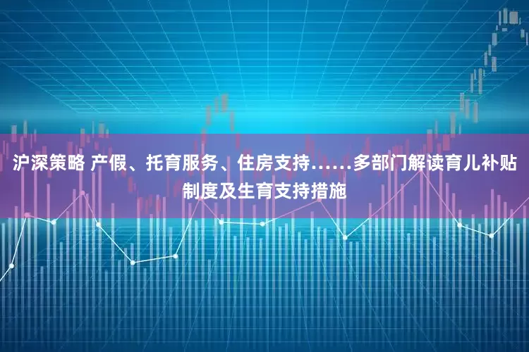 沪深策略 产假、托育服务、住房支持……多部门解读育儿补贴制度及生育支持措施