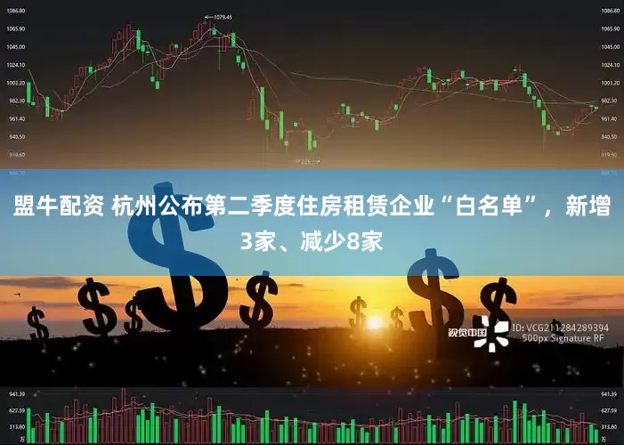 盟牛配资 杭州公布第二季度住房租赁企业“白名单”，新增3家、减少8家