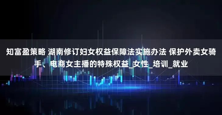 知富盈策略 湖南修订妇女权益保障法实施办法 保护外卖女骑手、电商女主播的特殊权益_女性_培训_就业