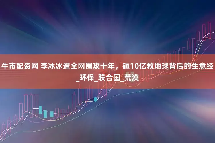 牛市配资网 李冰冰遭全网围攻十年，砸10亿救地球背后的生意经_环保_联合国_荒漠
