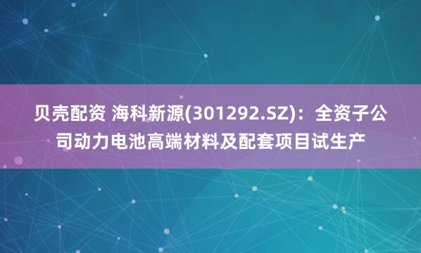 贝壳配资 海科新源(301292.SZ)：全资子公司动力电池高端材料及配套项目试生产