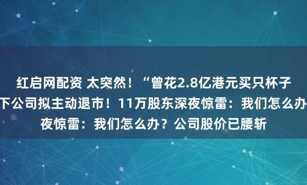 红启网配资 太突然！“曾花2.8亿港元买只杯子”的资本大佬，旗下公司拟主动退市！11万股东深夜惊雷：我们怎么办？公司股价已腰斩