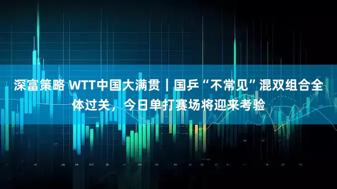 深富策略 WTT中国大满贯｜国乒“不常见”混双组合全体过关，今日单打赛场将迎来考验