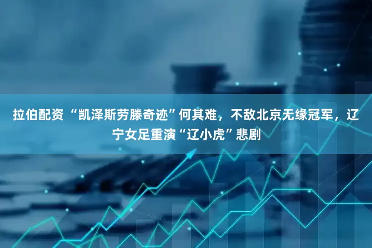 拉伯配资 “凯泽斯劳滕奇迹”何其难，不敌北京无缘冠军，辽宁女足重演“辽小虎”悲剧