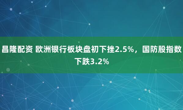 昌隆配资 欧洲银行板块盘初下挫2.5%，国防股指数下跌3.2%