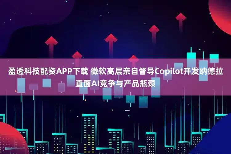 盈透科技配资APP下载 微软高层亲自督导Copilot开发纳德拉直面AI竞争与产品瓶颈