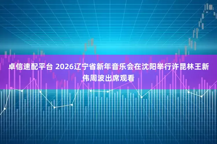 卓信速配平台 2026辽宁省新年音乐会在沈阳举行许昆林王新伟周波出席观看