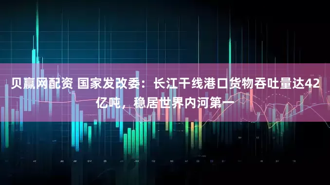 贝赢网配资 国家发改委:长江干线港口货物吞吐量达42亿吨,稳居世界内河第一