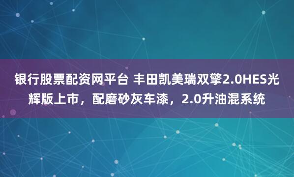 银行股票配资网平台 丰田凯美瑞双擎2.0HES光辉版上市，配磨砂灰车漆，2.0升油混系统