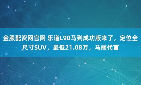 金股配资网官网 乐道L90马到成功版来了，定位全尺寸SUV，最低21.08万，马丽代言