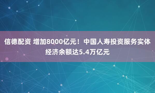 信德配资 增加8000亿元！中国人寿投资服务实体经济余额达5.4万亿元