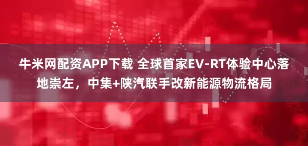 牛米网配资APP下载 全球首家EV-RT体验中心落地崇左，中集+陕汽联手改新能源物流格局