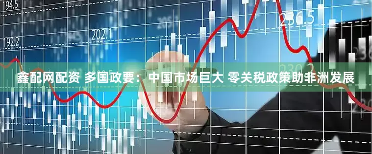 鑫配网配资 多国政要：中国市场巨大 零关税政策助非洲发展