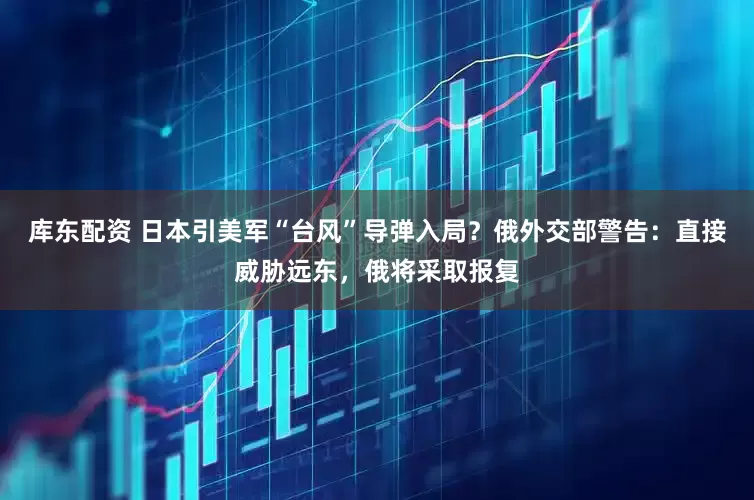 库东配资 日本引美军“台风”导弹入局？俄外交部警告：直接威胁远东，俄将采取报复
